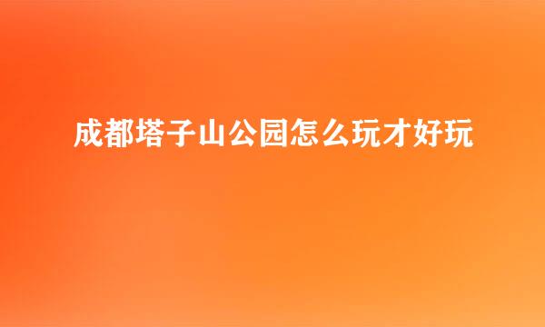 成都塔子山公园怎么玩才好玩