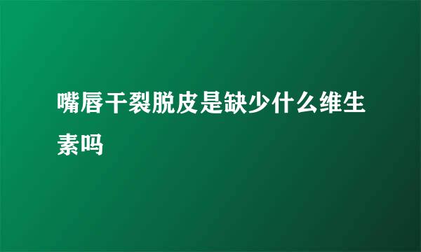 嘴唇干裂脱皮是缺少什么维生素吗