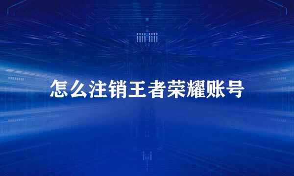 怎么注销王者荣耀账号