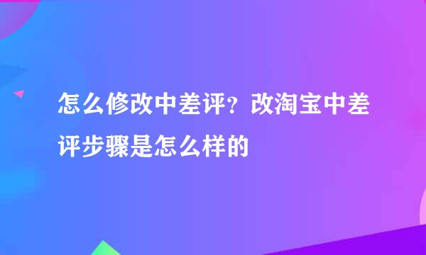 怎么修改中差评？改淘宝中差评步骤是怎么样的