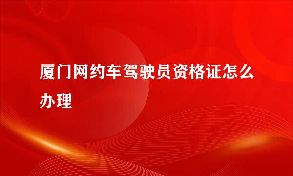 厦门网约车驾驶员资格证怎么办理