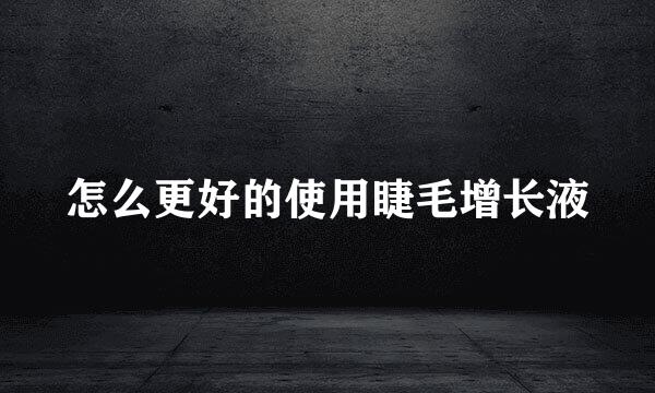 怎么更好的使用睫毛增长液