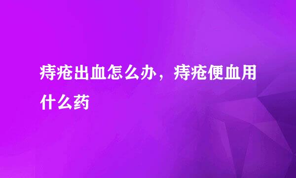 痔疮出血怎么办，痔疮便血用什么药