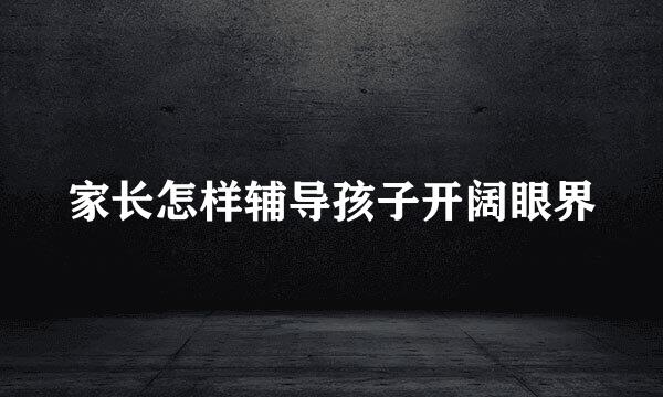 家长怎样辅导孩子开阔眼界