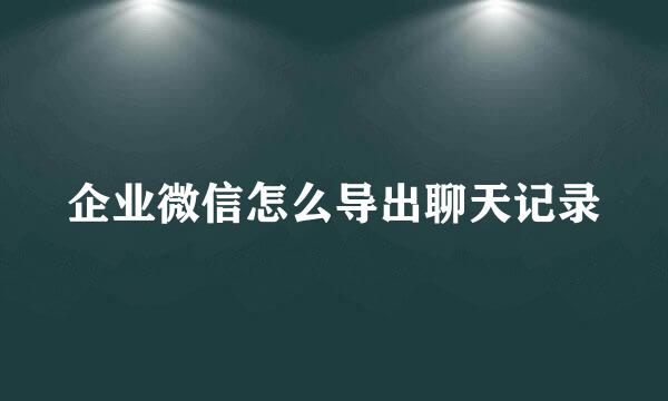 企业微信怎么导出聊天记录