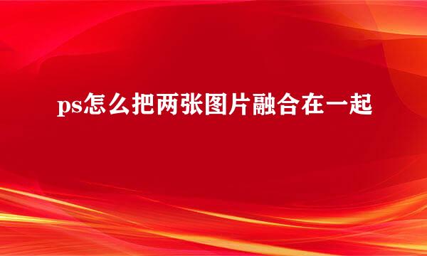 ps怎么把两张图片融合在一起