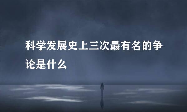 科学发展史上三次最有名的争论是什么