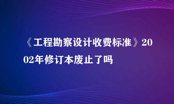 《工程勘察设计收费标准》2002年修订本废止了吗