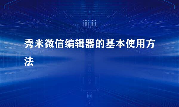 秀米微信编辑器的基本使用方法