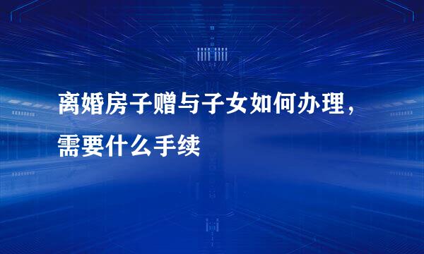 离婚房子赠与子女如何办理，需要什么手续