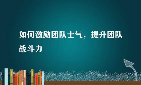 如何激励团队士气，提升团队战斗力