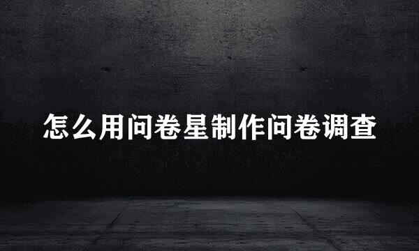怎么用问卷星制作问卷调查