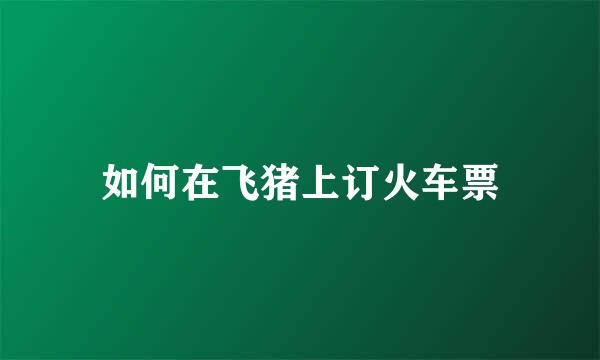 如何在飞猪上订火车票