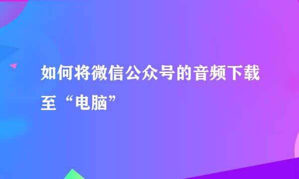 如何将微信公众号的音频下载至“电脑”