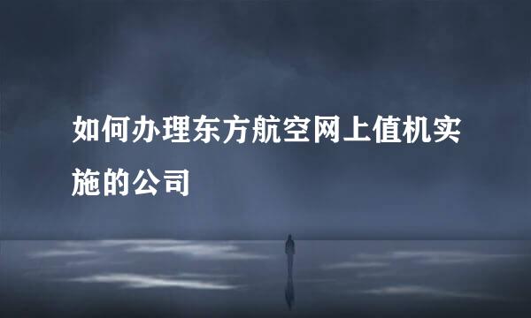 如何办理东方航空网上值机实施的公司