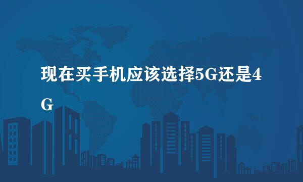 现在买手机应该选择5G还是4G
