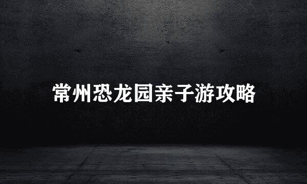 常州恐龙园亲子游攻略
