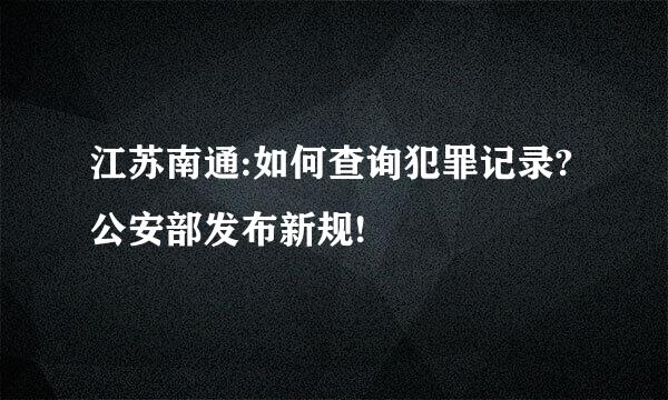 江苏南通:如何查询犯罪记录?公安部发布新规!