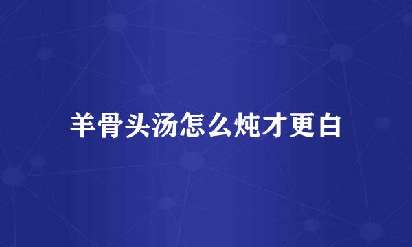 羊骨头汤怎么炖才更白
