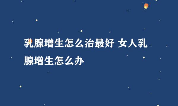 乳腺增生怎么治最好 女人乳腺增生怎么办