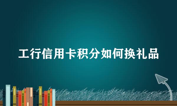 工行信用卡积分如何换礼品