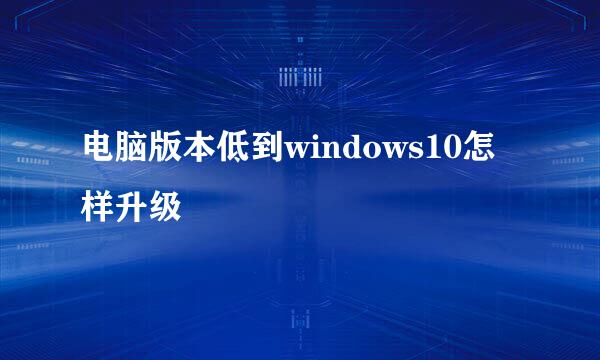 电脑版本低到windows10怎样升级