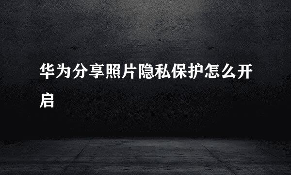 华为分享照片隐私保护怎么开启