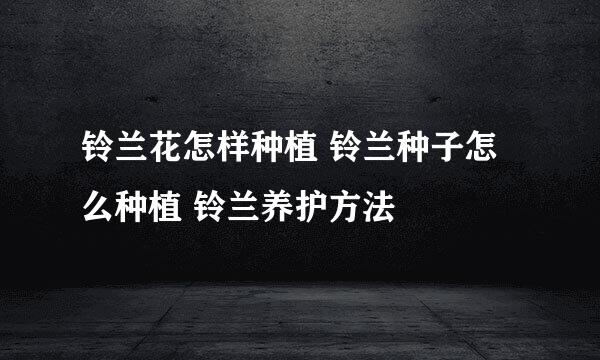 铃兰花怎样种植 铃兰种子怎么种植 铃兰养护方法