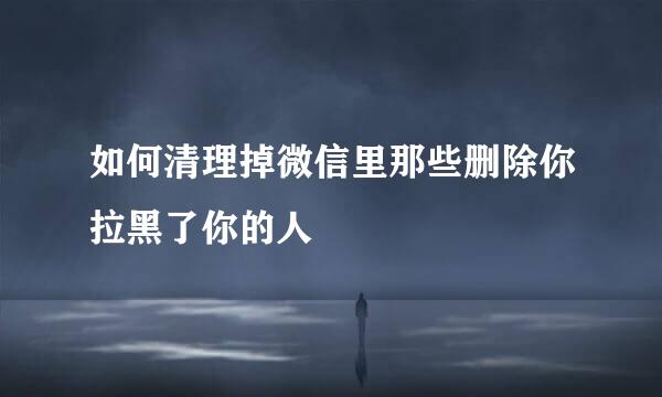 如何清理掉微信里那些删除你拉黑了你的人