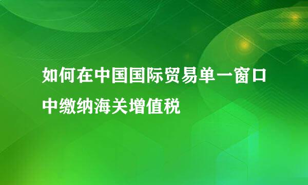 如何在中国国际贸易单一窗口中缴纳海关增值税