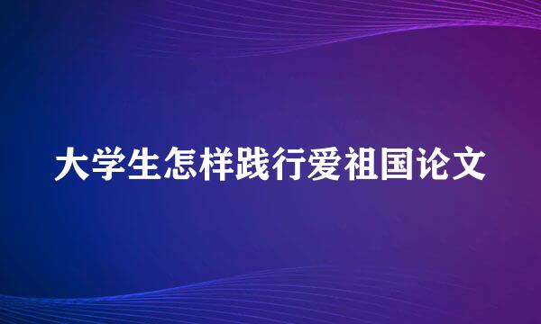 大学生怎样践行爱祖国论文