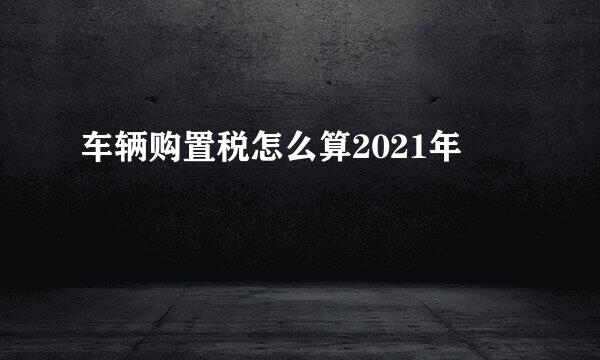 车辆购置税怎么算2021年