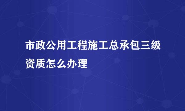 市政公用工程施工总承包三级资质怎么办理