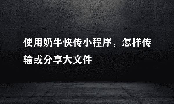 使用奶牛快传小程序，怎样传输或分享大文件