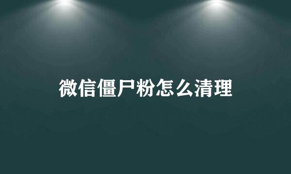 微信僵尸粉怎么清理
