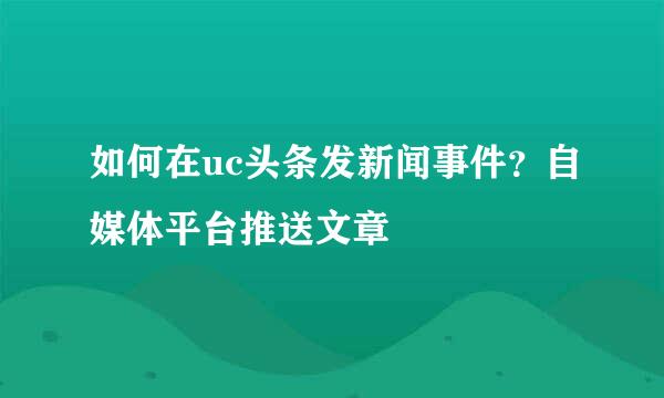 如何在uc头条发新闻事件？自媒体平台推送文章