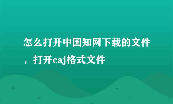 怎么打开中国知网下载的文件，打开caj格式文件