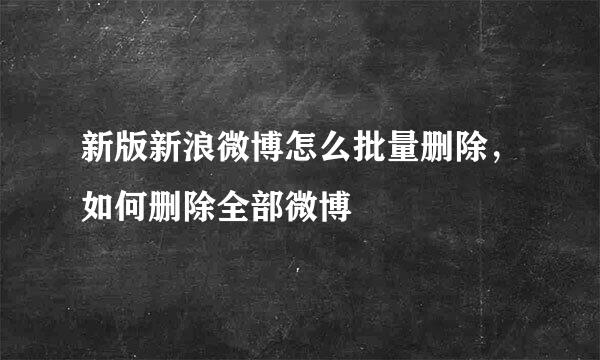 新版新浪微博怎么批量删除，如何删除全部微博