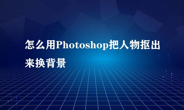 怎么用Photoshop把人物抠出来换背景