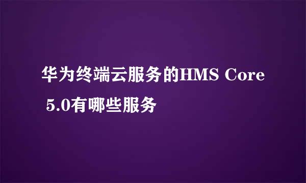华为终端云服务的HMS Core 5.0有哪些服务