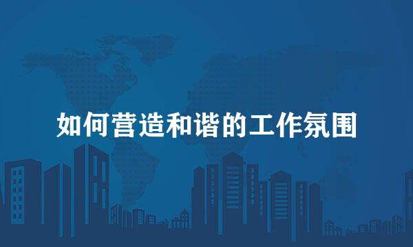 如何营造和谐的工作氛围