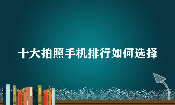十大拍照手机排行如何选择