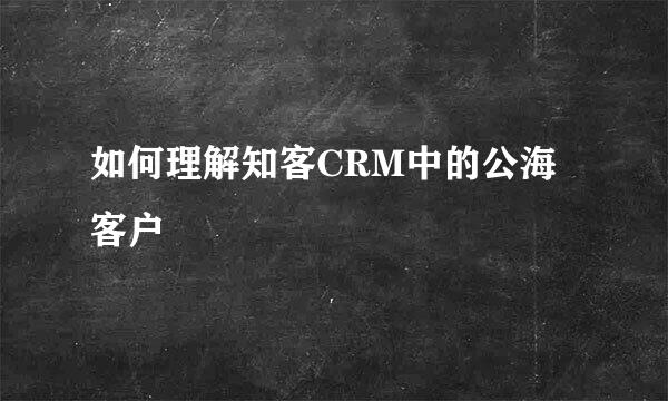 如何理解知客CRM中的公海客户