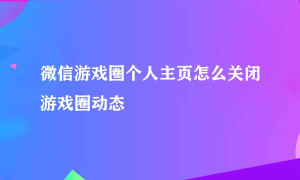 微信游戏圈个人主页怎么关闭游戏圈动态