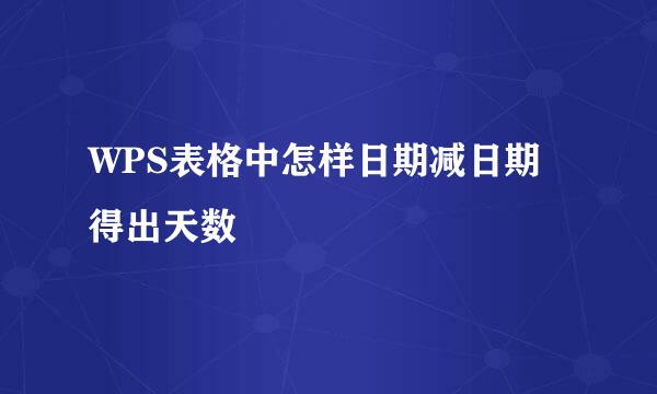 WPS表格中怎样日期减日期得出天数