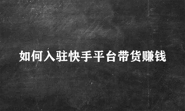 如何入驻快手平台带货赚钱