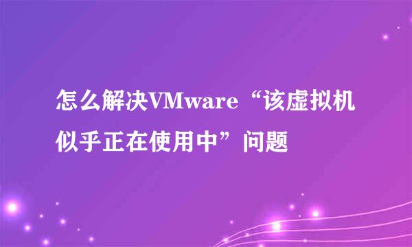 怎么解决VMware“该虚拟机似乎正在使用中”问题