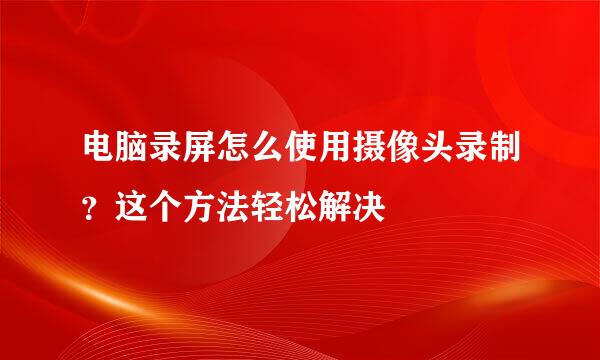 电脑录屏怎么使用摄像头录制？这个方法轻松解决