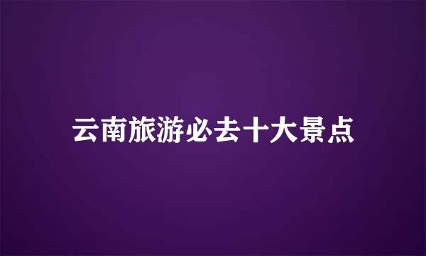 云南旅游必去十大景点