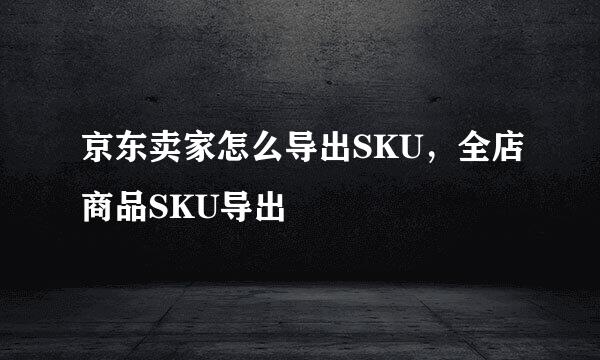 京东卖家怎么导出SKU，全店商品SKU导出